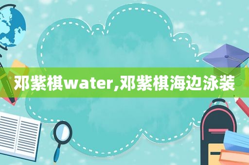 邓紫棋water,邓紫棋海边泳装