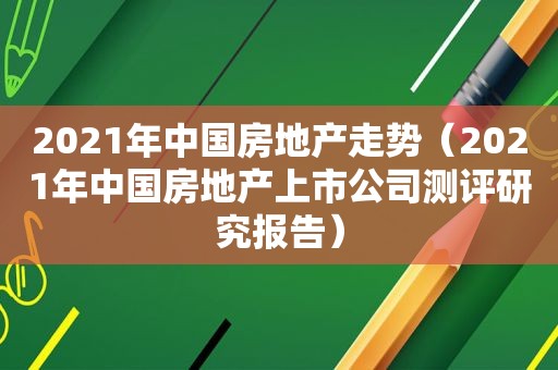 2021年中国房地产走势（2021年中国房地产上市公司测评研究报告）