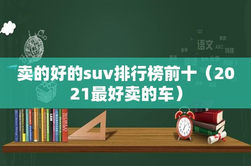 卖的好的suv排行榜前十（2021最好卖的车）