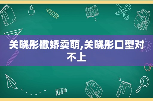 关晓彤撒娇卖萌,关晓彤口型对不上