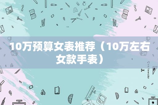 10万预算女表推荐（10万左右女款手表）