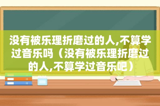 没有被乐理折磨过的人,不算学过音乐吗（没有被乐理折磨过的人,不算学过音乐吧）