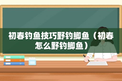 初春钓鱼技巧野钓鲫鱼（初春怎么野钓鲫鱼）