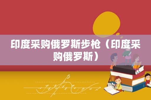 印度采购俄罗斯步枪（印度采购俄罗斯）