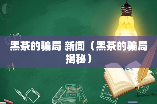 黑茶的骗局 新闻（黑茶的骗局揭秘）