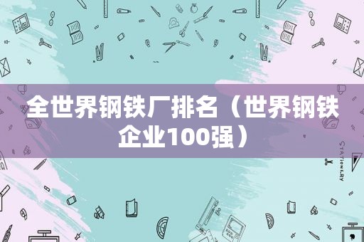 全世界钢铁厂排名（世界钢铁企业100强）