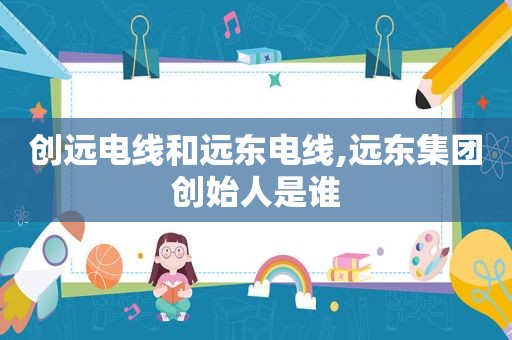 创远电线和远东电线,远东集团创始人是谁