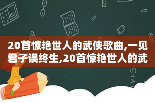 20首惊艳世人的武侠歌曲,一见君子误终生,20首惊艳世人的武侠歌曲,一见君子误终生不娶