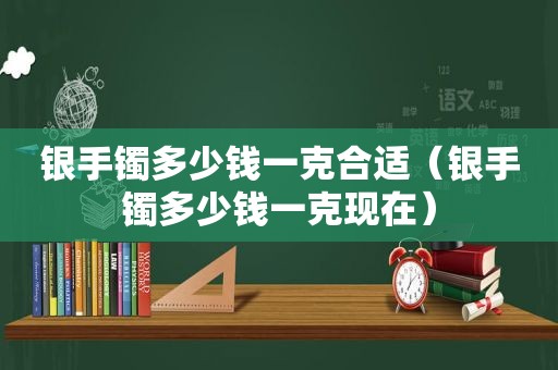 银手镯多少钱一克合适（银手镯多少钱一克现在）