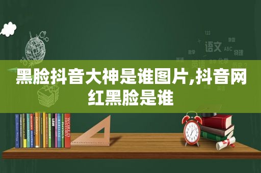 黑脸抖音大神是谁图片,抖音网红黑脸是谁