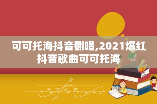 可可托海抖音翻唱,2021爆红抖音歌曲可可托海