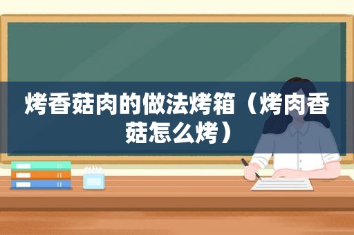 烤香菇肉的做法烤箱（烤肉香菇怎么烤）