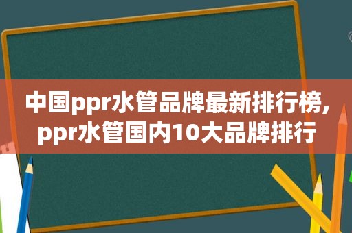 中国ppr水管品牌最新排行榜,ppr水管国内10大品牌排行