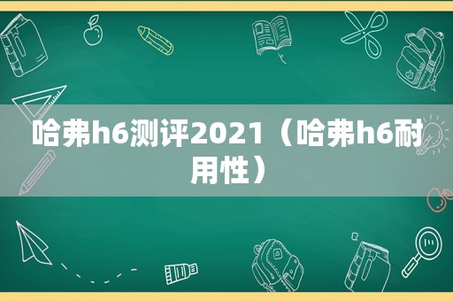 哈弗h6测评2021（哈弗h6耐用性）