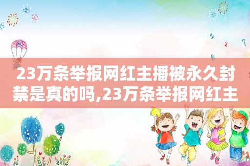 23万条举报网红主播被永久封禁是真的吗,23万条举报网红主播被永久封禁了