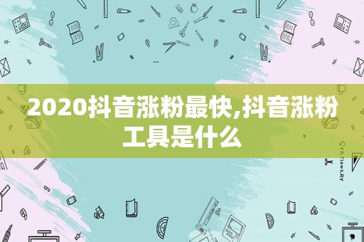 2020抖音涨粉最快,抖音涨粉工具是什么