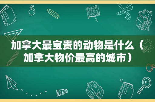 加拿大最宝贵的动物是什么（加拿大物价最高的城市）