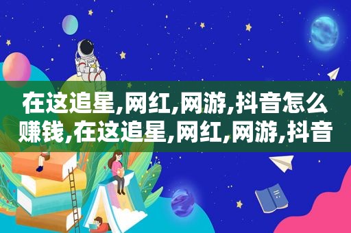 在这追星,网红,网游,抖音怎么赚钱,在这追星,网红,网游,抖音怎么说