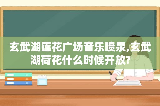 玄武湖莲花广场音乐喷泉,玄武湖荷花什么时候开放?