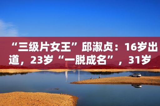 “ *** 女王”邱淑贞：16岁出道，23岁“一脱成名”，31岁退圈