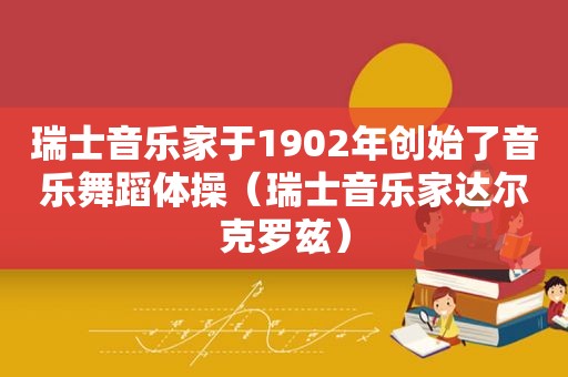 瑞士音乐家于1902年创始了音乐舞蹈体操（瑞士音乐家达尔克罗兹）