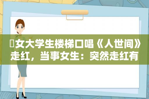 ​女大学生楼梯口唱《人世间》走红，当事女生：突然走红有些压力，感谢网友会继续努力