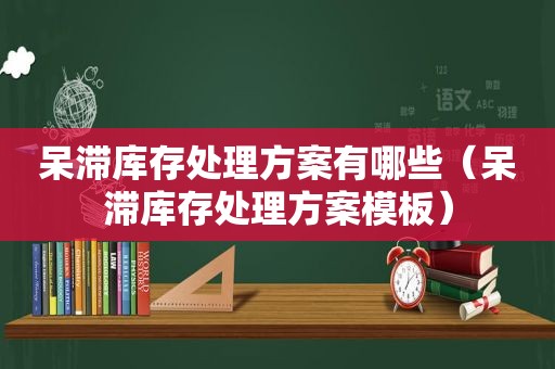 呆滞库存处理方案有哪些（呆滞库存处理方案模板）