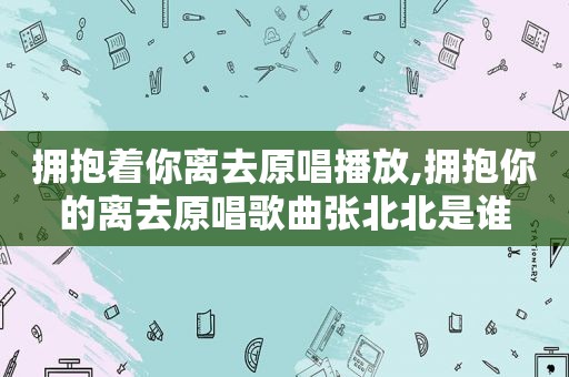 拥抱着你离去原唱播放,拥抱你的离去原唱歌曲张北北是谁