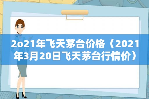 2o21年飞天茅台价格（2021年3月20日飞天茅台行情价）