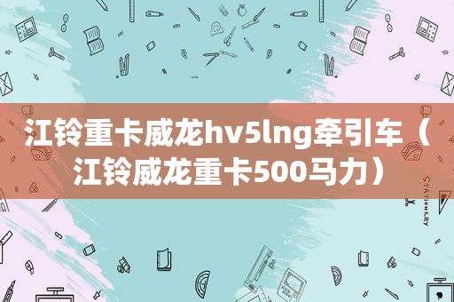 江铃重卡威龙hv5lng牵引车（江铃威龙重卡500马力）