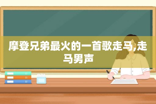 摩登兄弟最火的一首歌走马,走马男声