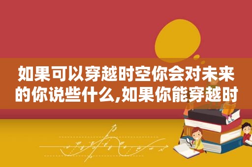 如果可以穿越时空你会对未来的你说些什么,如果你能穿越时空,你想去哪里作文