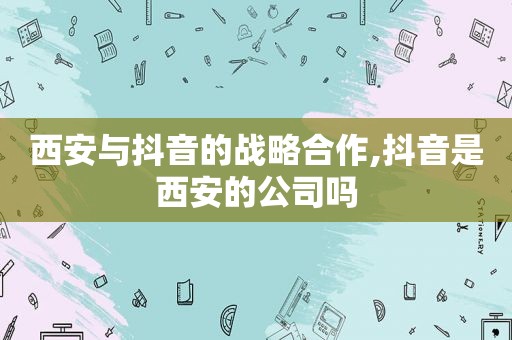 西安与抖音的战略合作,抖音是西安的公司吗