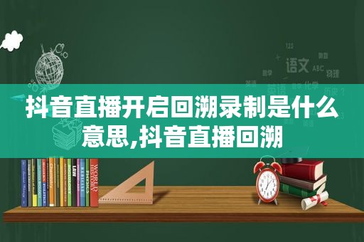 抖音直播开启回溯录制是什么意思,抖音直播回溯