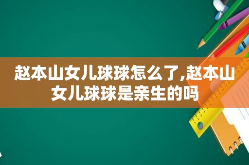 赵本山女儿球球怎么了,赵本山女儿球球是亲生的吗