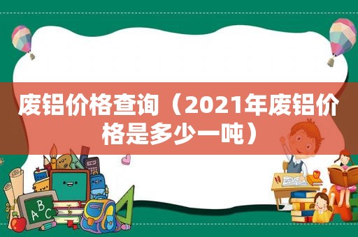 废铝价格查询（2021年废铝价格是多少一吨）