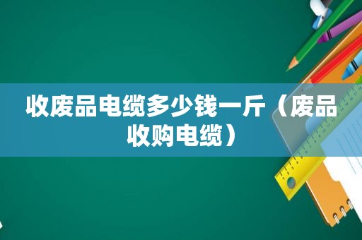 收废品电缆多少钱一斤（废品收购电缆）