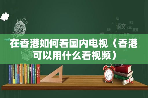 在香港如何看国内电视（香港可以用什么看视频）  第1张