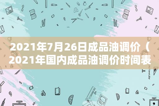 2021年7月26日成品油调价（2021年国内成品油调价时间表）