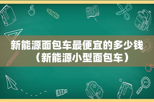 新能源面包车最便宜的多少钱（新能源小型面包车）