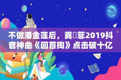 不做潘金莲后，龚玥菲2019抖音神曲《回首掏》点击破十亿