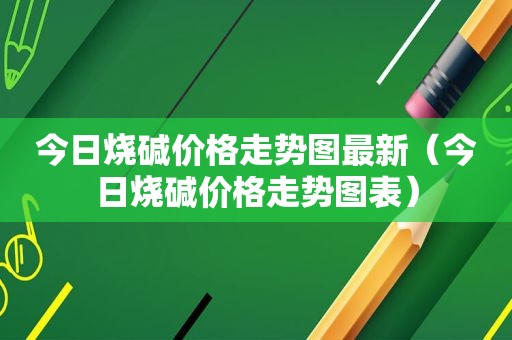 今日烧碱价格走势图最新（今日烧碱价格走势图表）