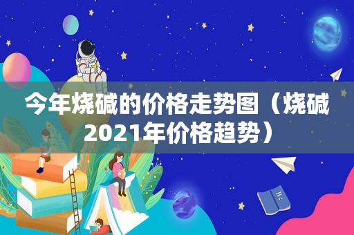 今年烧碱的价格走势图（烧碱2021年价格趋势）