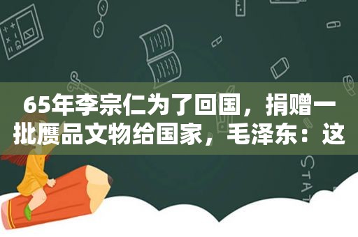 65年李宗仁为了回国，捐赠一批赝品文物给国家， *** ：这是好事