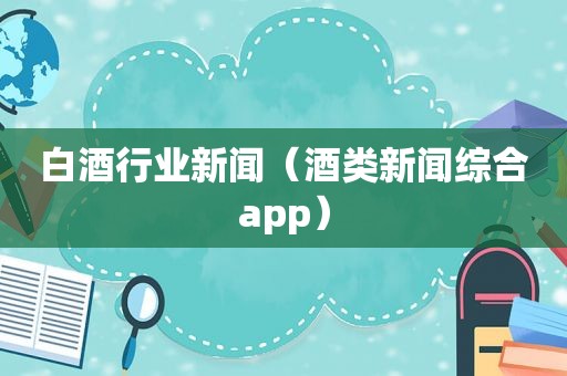 白酒行业新闻（酒类新闻综合app）