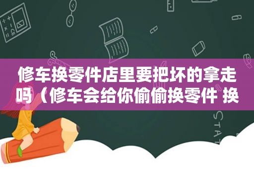 修车换零件店里要把坏的拿走吗（修车会给你偷偷换零件 换什么最多）