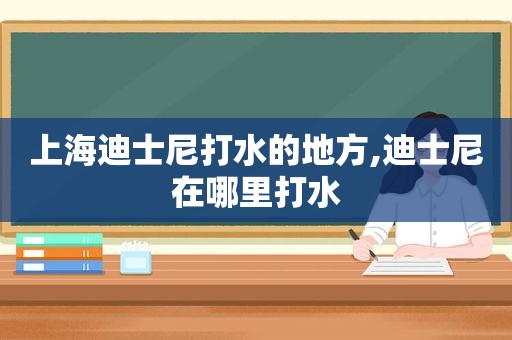 上海迪士尼打水的地方,迪士尼在哪里打水