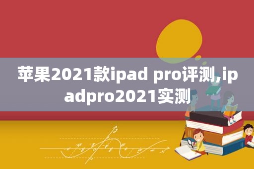 苹果2021款ipad pro评测,ipadpro2021实测