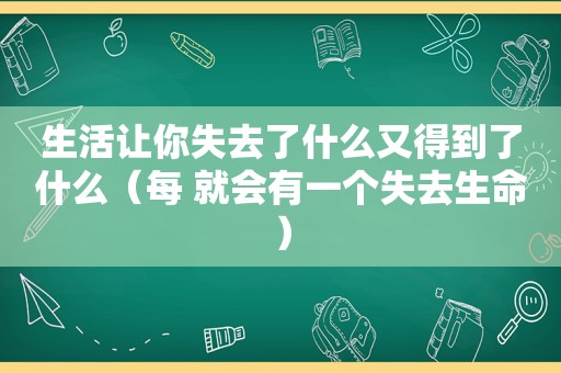 生活让你失去了什么又得到了什么（每 就会有一个失去生命）