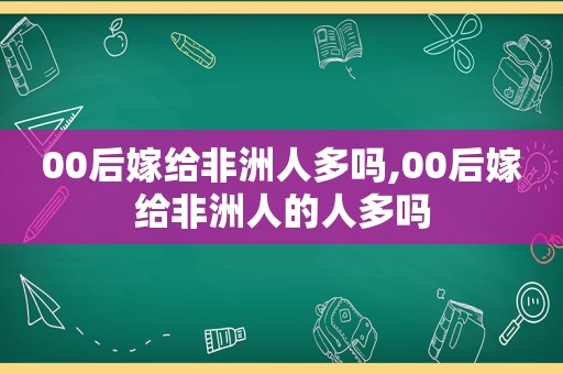 00后嫁给非洲人多吗,00后嫁给非洲人的人多吗